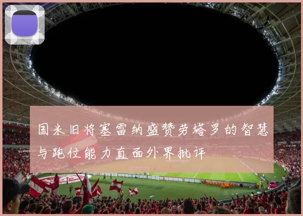 国米旧将塞雷纳盛赞劳塔罗的智慧与跑位能力直面外界批评