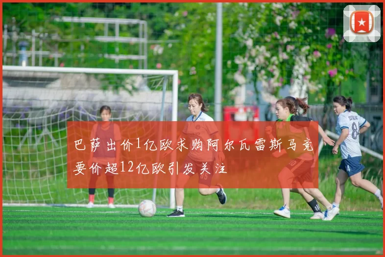 巴萨出价1亿欧求购阿尔瓦雷斯马竞要价超12亿欧引发关注