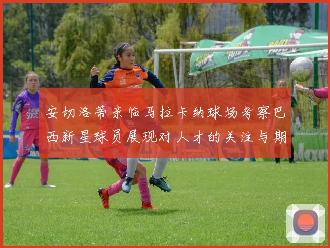 安切洛蒂亲临马拉卡纳球场考察巴西新星球员展现对人才的关注与期待