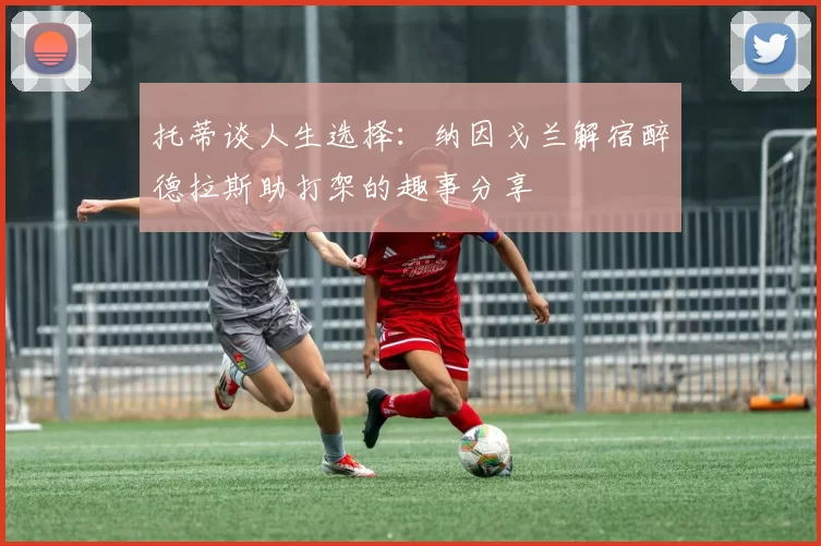 托蒂谈人生选择：纳因戈兰解宿醉德拉斯助打架的趣事分享