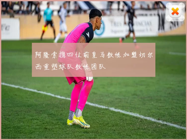 阿隆索携四位前皇马教练加盟切尔西重塑球队教练团队