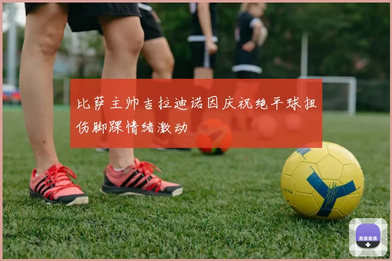 比萨主帅吉拉迪诺因庆祝绝平球扭伤脚踝情绪激动