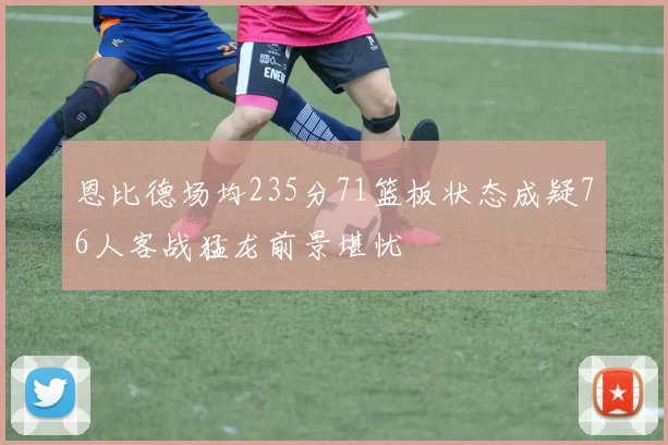恩比德场均235分71篮板状态成疑76人客战猛龙前景堪忧