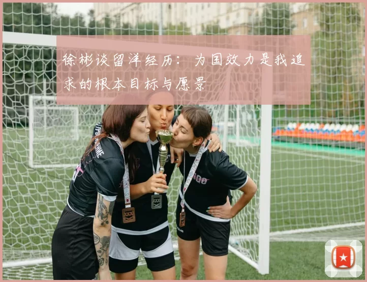 徐彬谈留洋经历：为国效力是我追求的根本目标与愿景