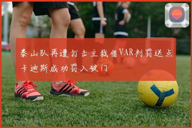 泰山队再遭打击主裁借VAR判罚送点卡迪斯成功罚入破门
