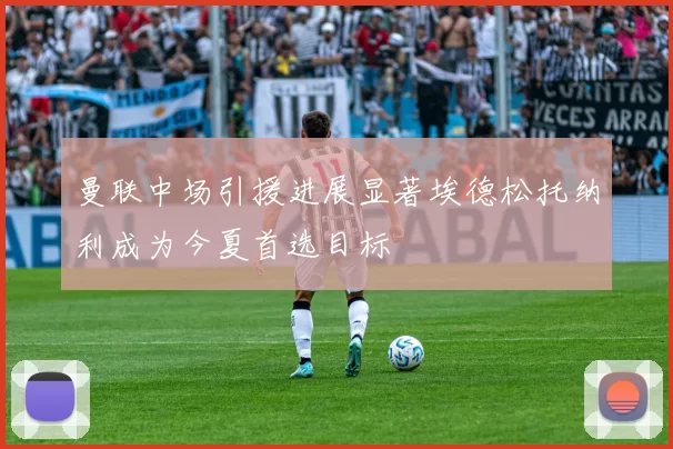 曼联中场引援进展显著埃德松托纳利成为今夏首选目标